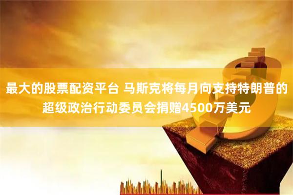 最大的股票配资平台 马斯克将每月向支持特朗普的超级政治行动委员会捐赠4500万美元
