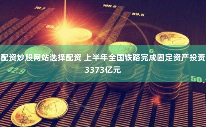 配资炒股网站选择配资 上半年全国铁路完成固定资产投资3373亿元