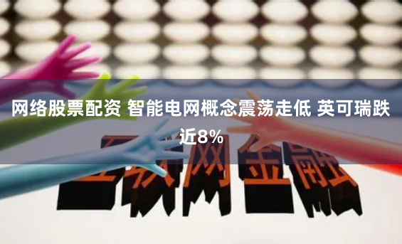 网络股票配资 智能电网概念震荡走低 英可瑞跌近8%