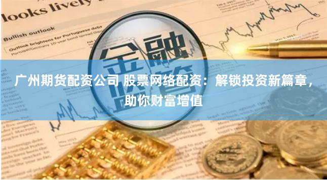 广州期货配资公司 股票网络配资：解锁投资新篇章，助你财富增值