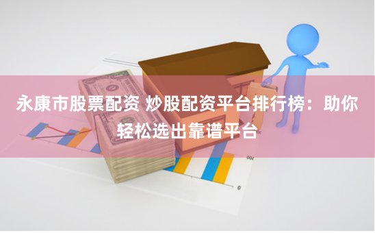 永康市股票配资 炒股配资平台排行榜：助你轻松选出靠谱平台